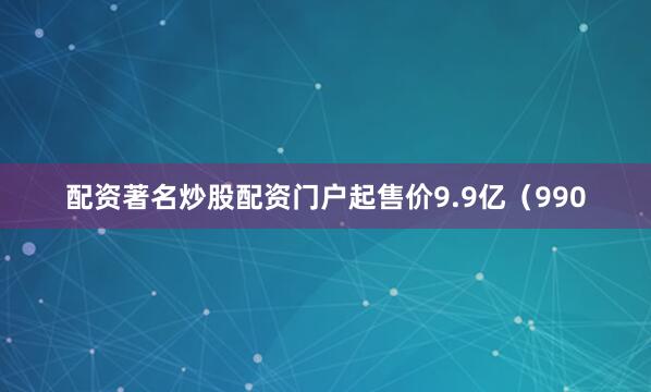配资著名炒股配资门户起售价9.9亿（990