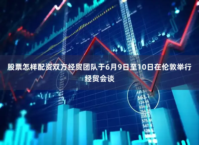 股票怎样配资双方经贸团队于6月9日至10日在伦敦举行经贸会谈