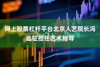 网上股票杠杆平台北京人艺院长冯远征担任艺术指导