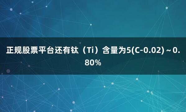 正规股票平台还有钛（Ti）含量为5(C-0.02)～0.80%