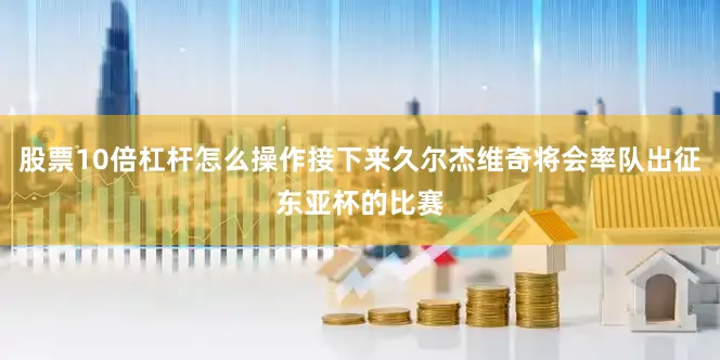 股票10倍杠杆怎么操作接下来久尔杰维奇将会率队出征东亚杯的比赛