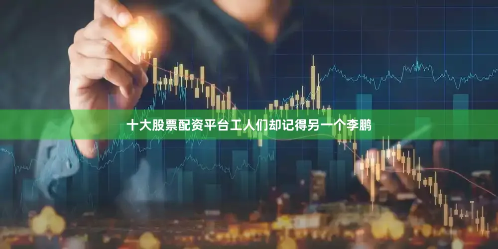 十大股票配资平台工人们却记得另一个李鹏