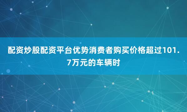 配资炒股配资平台优势消费者购买价格超过101.7万元的车辆时