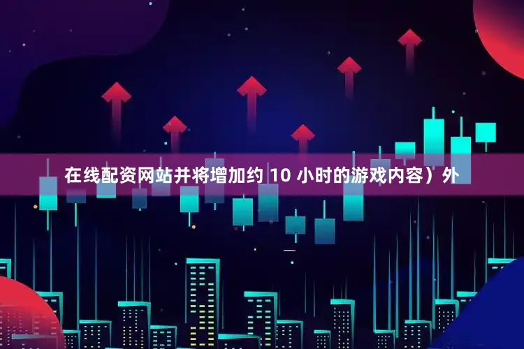 在线配资网站并将增加约 10 小时的游戏内容）外