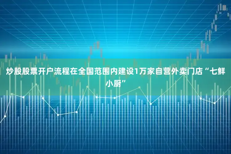 炒股股票开户流程在全国范围内建设1万家自营外卖门店“七鲜小厨”