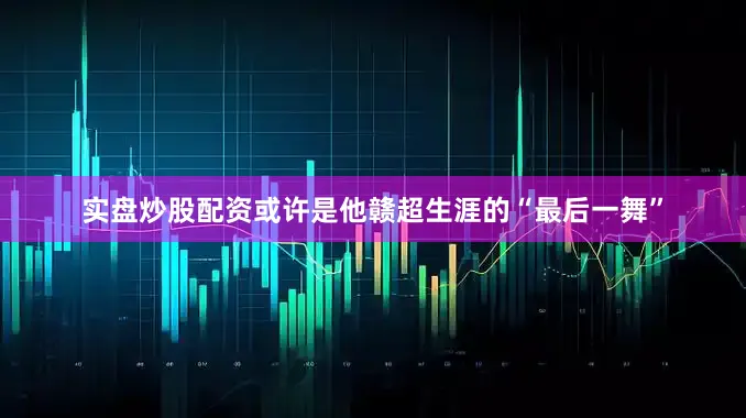 实盘炒股配资或许是他赣超生涯的“最后一舞”