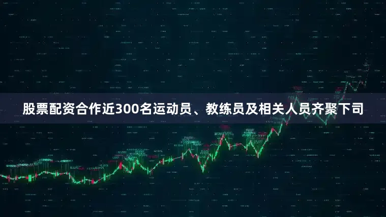 股票配资合作近300名运动员、教练员及相关人员齐聚下司